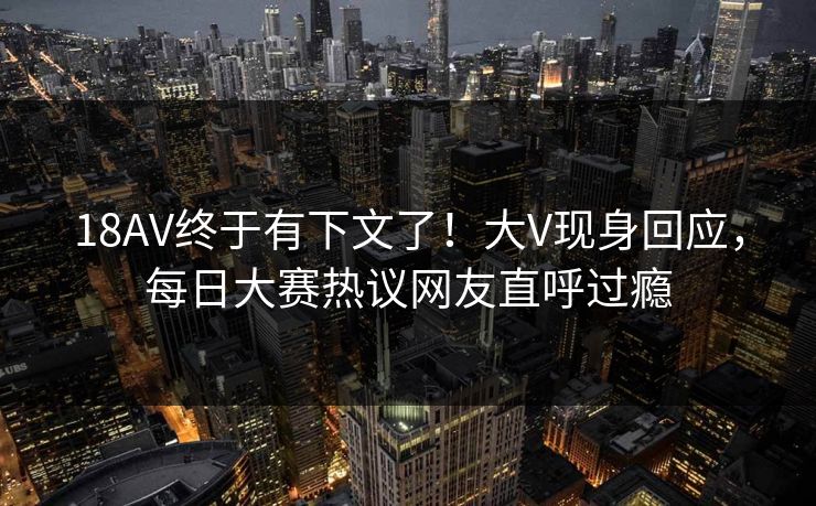 18AV终于有下文了！大V现身回应，每日大赛热议网友直呼过瘾