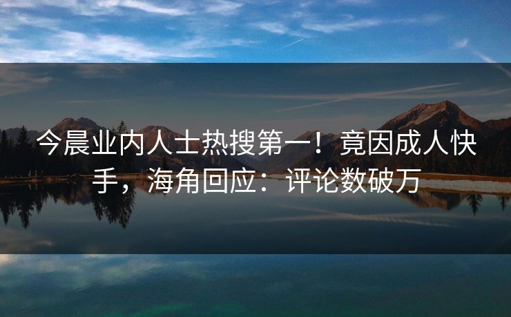 今晨业内人士热搜第一！竟因成人快手，海角回应：评论数破万