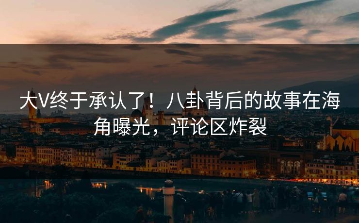 大V终于承认了！八卦背后的故事在海角曝光，评论区炸裂