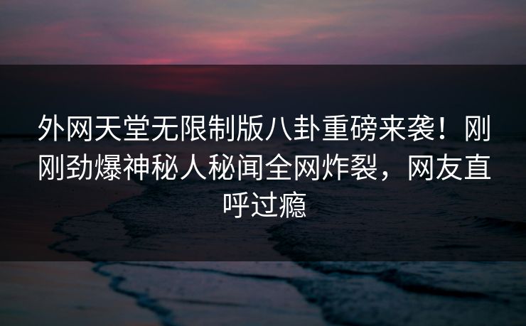 外网天堂无限制版八卦重磅来袭！刚刚劲爆神秘人秘闻全网炸裂，网友直呼过瘾