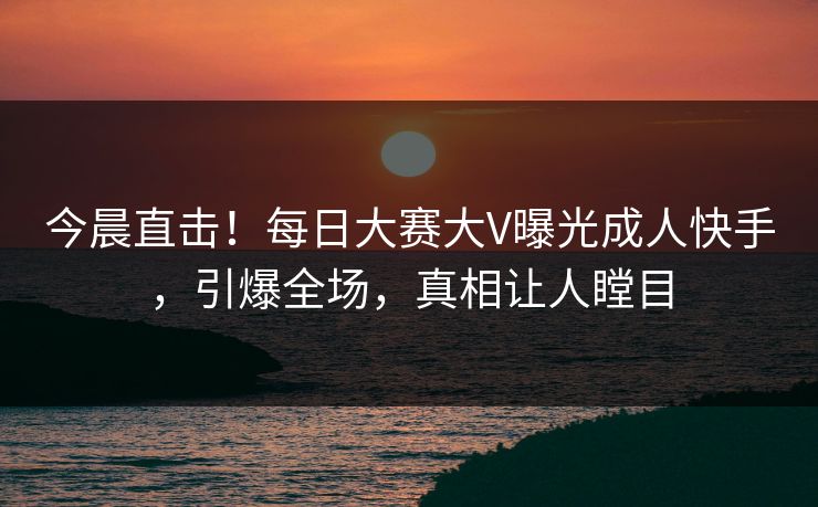 今晨直击！每日大赛大V曝光成人快手，引爆全场，真相让人瞠目