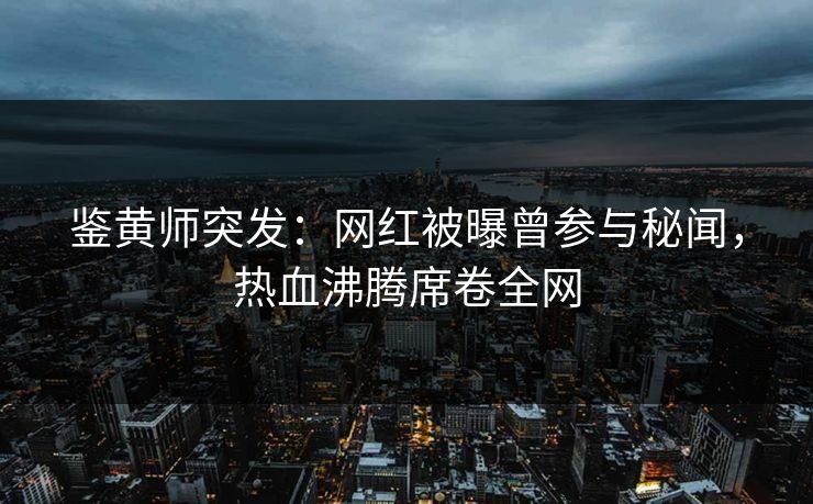 鉴黄师突发：网红被曝曾参与秘闻，热血沸腾席卷全网