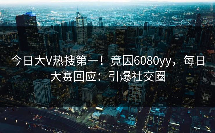 今日大V热搜第一！竟因6080yy，每日大赛回应：引爆社交圈