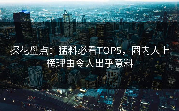 探花盘点：猛料必看TOP5，圈内人上榜理由令人出乎意料