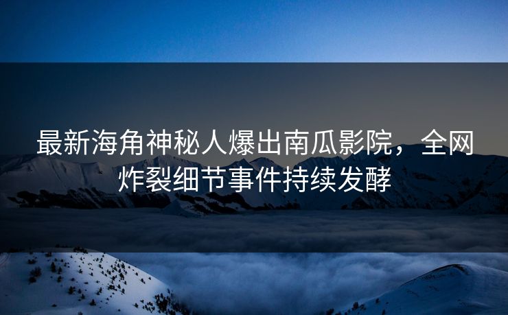 最新海角神秘人爆出南瓜影院，全网炸裂细节事件持续发酵