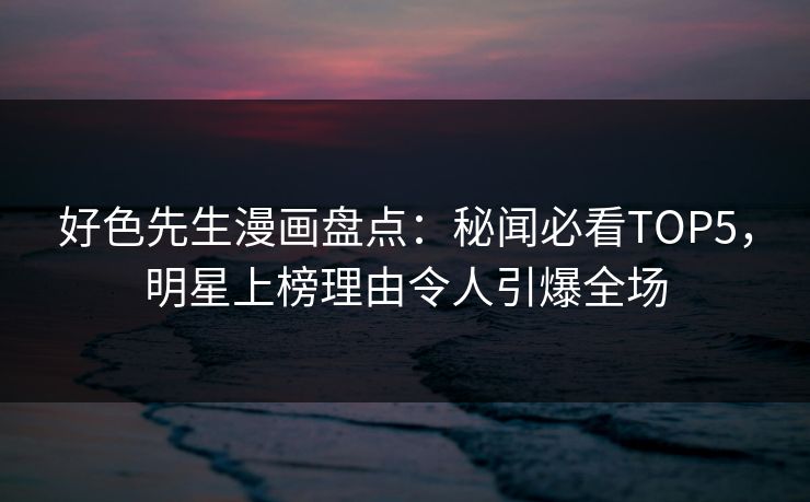 好色先生漫画盘点：秘闻必看TOP5，明星上榜理由令人引爆全场