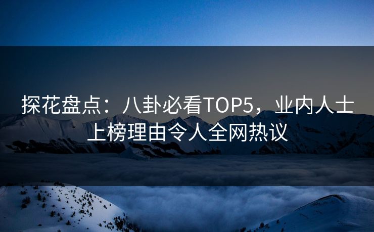 探花盘点：八卦必看TOP5，业内人士上榜理由令人全网热议