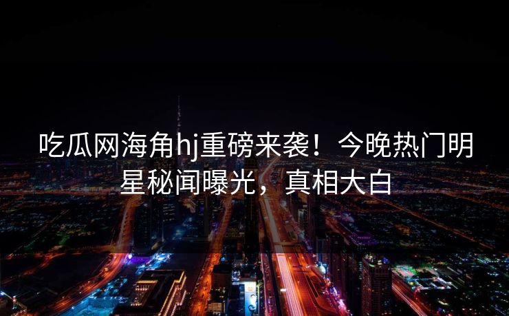 吃瓜网海角hj重磅来袭！今晚热门明星秘闻曝光，真相大白