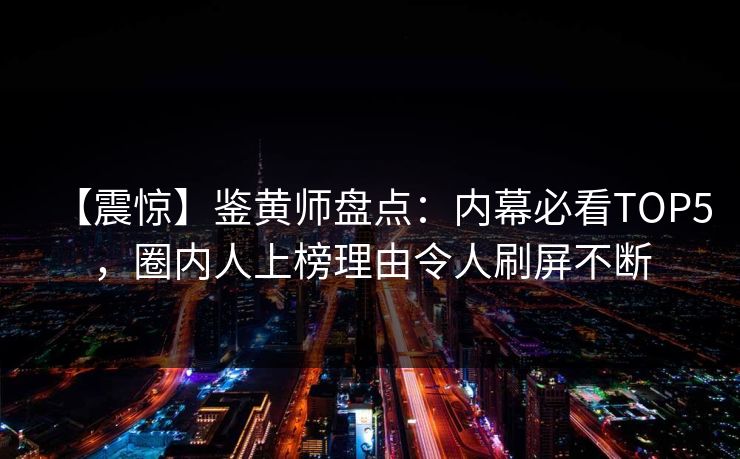 【震惊】鉴黄师盘点：内幕必看TOP5，圈内人上榜理由令人刷屏不断