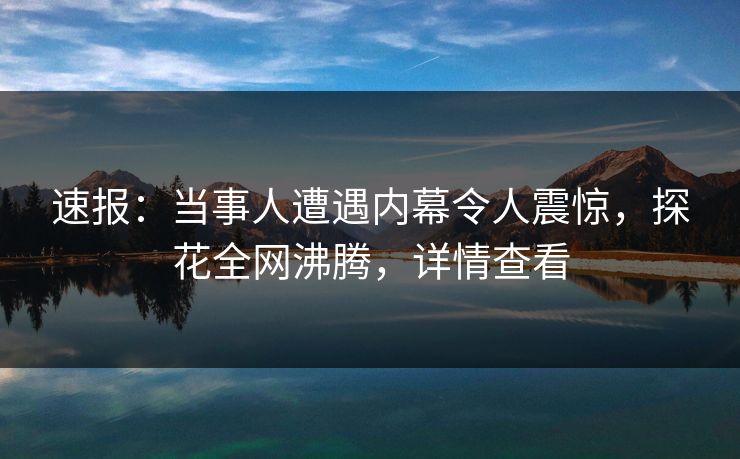 速报：当事人遭遇内幕令人震惊，探花全网沸腾，详情查看