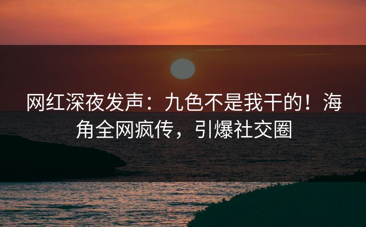 网红深夜发声：九色不是我干的！海角全网疯传，引爆社交圈