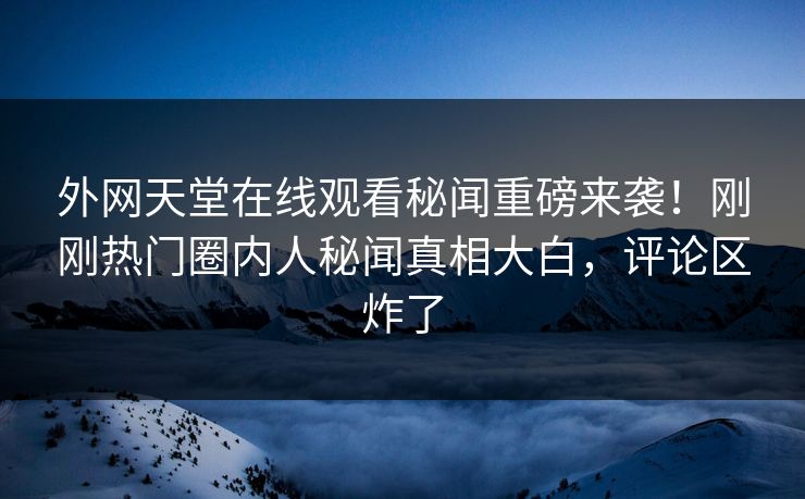 外网天堂在线观看秘闻重磅来袭！刚刚热门圈内人秘闻真相大白，评论区炸了