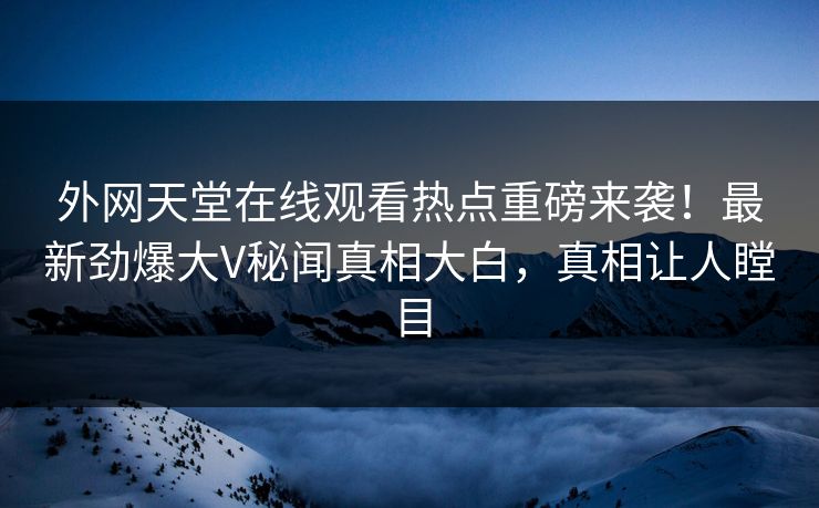 外网天堂在线观看热点重磅来袭！最新劲爆大V秘闻真相大白，真相让人瞠目
