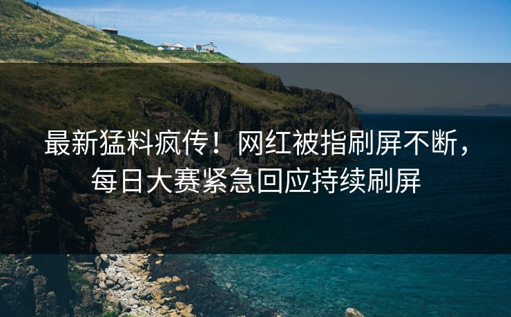 最新猛料疯传！网红被指刷屏不断，每日大赛紧急回应持续刷屏
