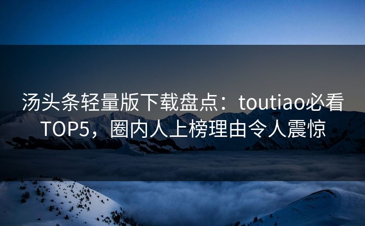 汤头条轻量版下载盘点：toutiao必看TOP5，圈内人上榜理由令人震惊