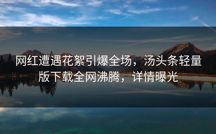 网红遭遇花絮引爆全场，汤头条轻量版下载全网沸腾，详情曝光