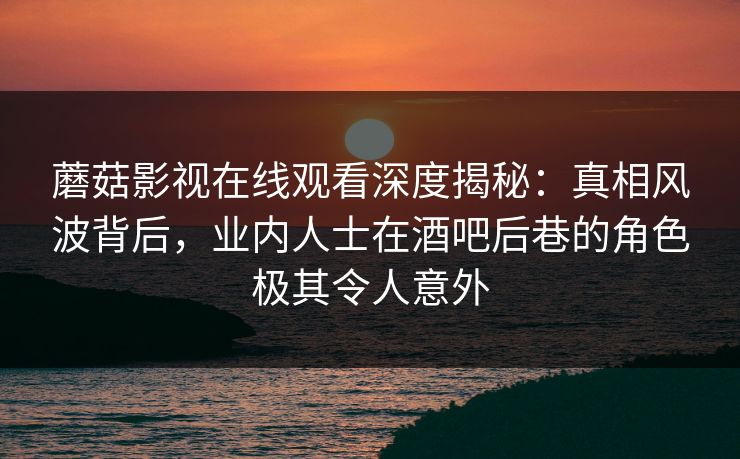 蘑菇影视在线观看深度揭秘：真相风波背后，业内人士在酒吧后巷的角色极其令人意外
