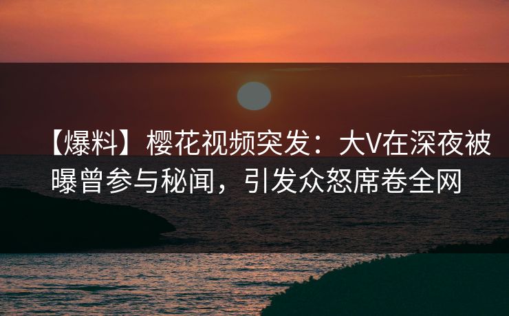 【爆料】樱花视频突发：大V在深夜被曝曾参与秘闻，引发众怒席卷全网
