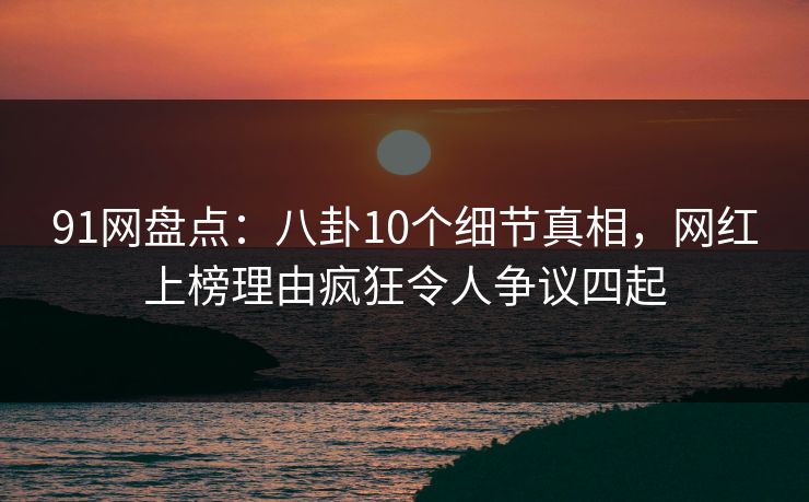 91网盘点：八卦10个细节真相，网红上榜理由疯狂令人争议四起