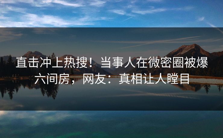 直击冲上热搜！当事人在微密圈被爆六间房，网友：真相让人瞠目