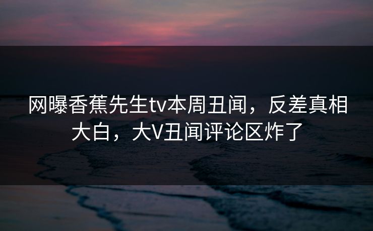 网曝香蕉先生tv本周丑闻，反差真相大白，大V丑闻评论区炸了