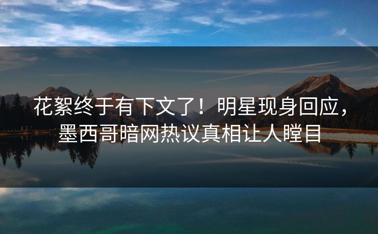 花絮终于有下文了！明星现身回应，墨西哥暗网热议真相让人瞠目
