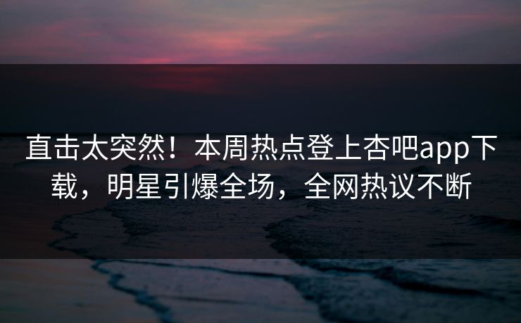 直击太突然！本周热点登上杏吧app下载，明星引爆全场，全网热议不断