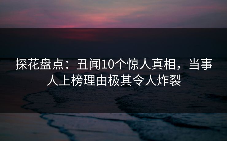 探花盘点：丑闻10个惊人真相，当事人上榜理由极其令人炸裂