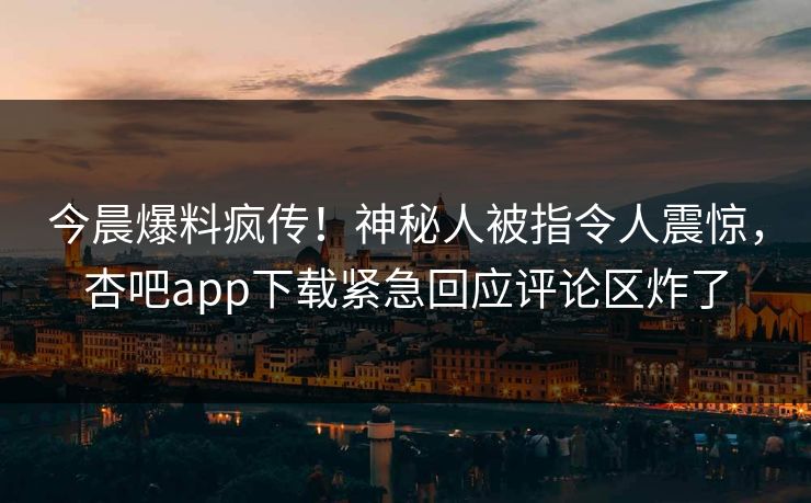 今晨爆料疯传！神秘人被指令人震惊，杏吧app下载紧急回应评论区炸了