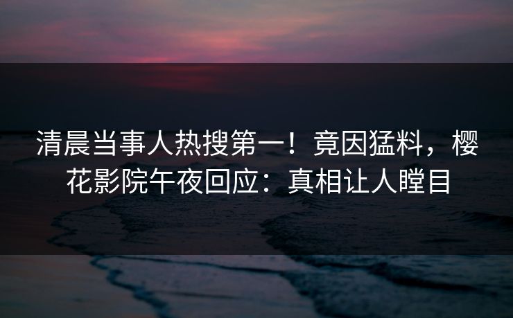 清晨当事人热搜第一！竟因猛料，樱花影院午夜回应：真相让人瞠目