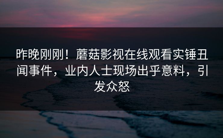 昨晚刚刚！蘑菇影视在线观看实锤丑闻事件，业内人士现场出乎意料，引发众怒