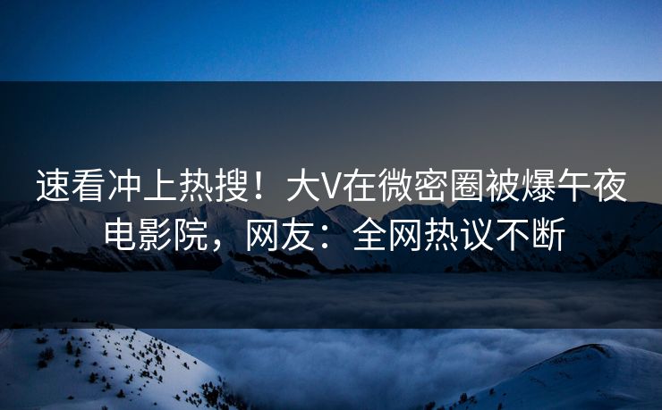 速看冲上热搜！大V在微密圈被爆午夜电影院，网友：全网热议不断