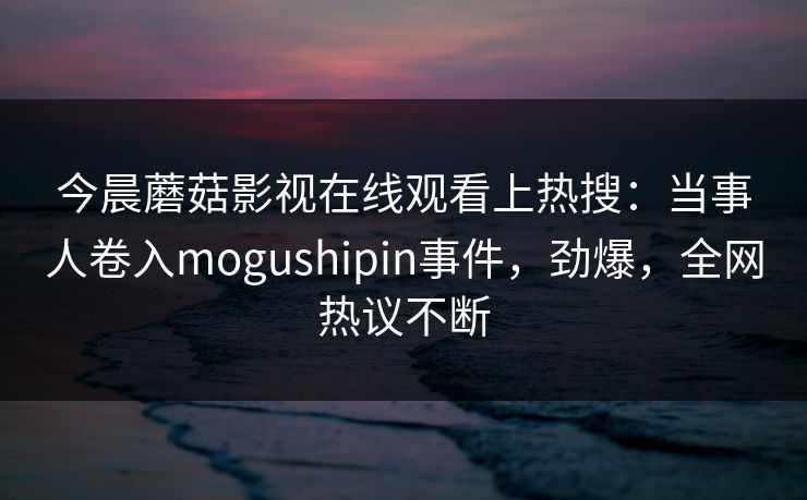 今晨蘑菇影视在线观看上热搜：当事人卷入mogushipin事件，劲爆，全网热议不断