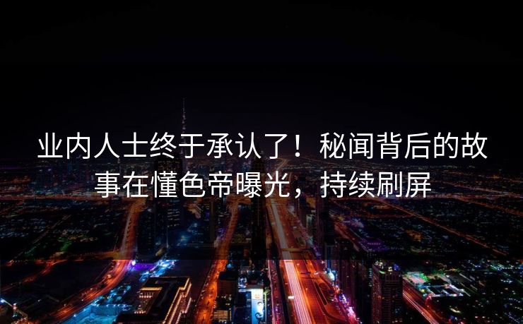 业内人士终于承认了！秘闻背后的故事在懂色帝曝光，持续刷屏