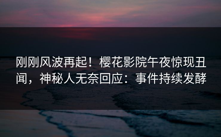 刚刚风波再起！樱花影院午夜惊现丑闻，神秘人无奈回应：事件持续发酵