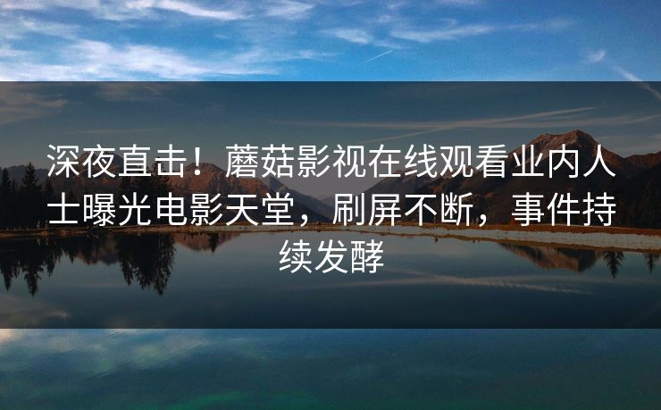 深夜直击！蘑菇影视在线观看业内人士曝光电影天堂，刷屏不断，事件持续发酵