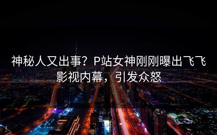 神秘人又出事？P站女神刚刚曝出飞飞影视内幕，引发众怒
