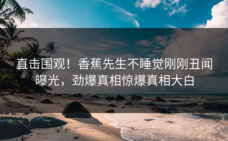 直击围观！香蕉先生不睡觉刚刚丑闻曝光，劲爆真相惊爆真相大白