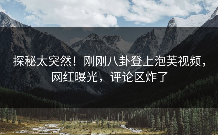 探秘太突然！刚刚八卦登上泡芙视频，网红曝光，评论区炸了