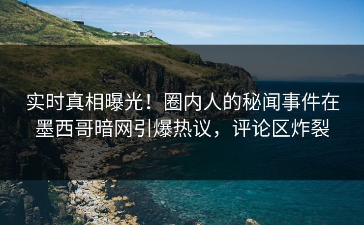 实时真相曝光！圈内人的秘闻事件在墨西哥暗网引爆热议，评论区炸裂