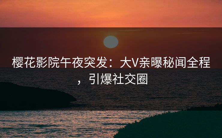 樱花影院午夜突发：大V亲曝秘闻全程，引爆社交圈