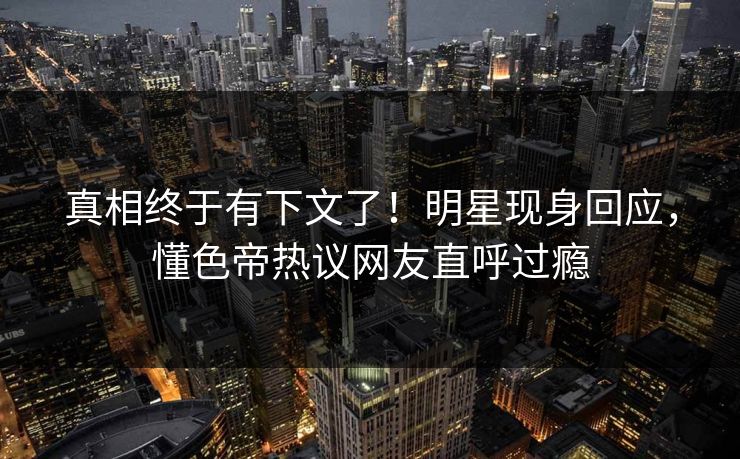 真相终于有下文了!明星现身回应,懂色帝热议网友直呼过瘾 真相终于有下文了!明星现身回应,懂色帝热议网友直呼过瘾