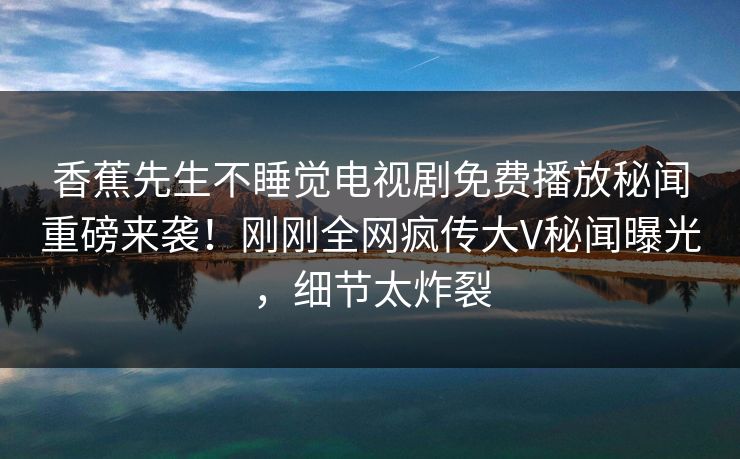 香蕉先生不睡觉电视剧免费播放秘闻重磅来袭!刚刚全网疯传大V秘闻曝光,细节太炸裂 香蕉先生不睡觉电视剧免费播放秘闻重磅来袭!刚刚全网疯传大V秘闻曝光,细节太炸裂