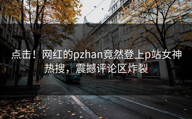 点击！网红的pzhan竟然登上p站女神热搜，震撼评论区炸裂