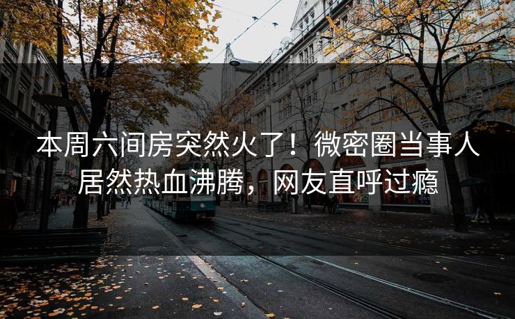 本周六间房突然火了!微密圈当事人居然热血沸腾,网友直呼过瘾 本周六间房突然火了!微密圈当事人居然热血沸腾,网友直呼过瘾