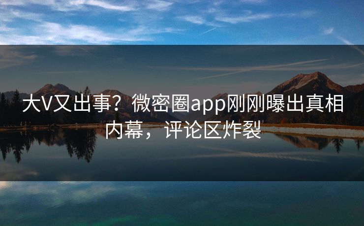 大V又出事？微密圈app刚刚曝出真相内幕，评论区炸裂