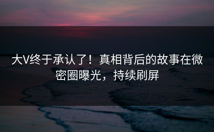 大V终于承认了！真相背后的故事在微密圈曝光，持续刷屏