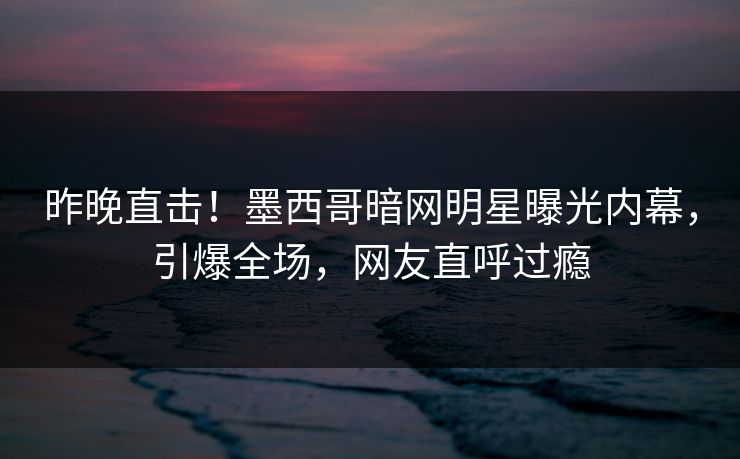 昨晚直击!墨西哥暗网明星曝光内幕,引爆全场,网友直呼过瘾 昨晚直击!墨西哥暗网明星曝光内幕,引爆全场,网友直呼过瘾