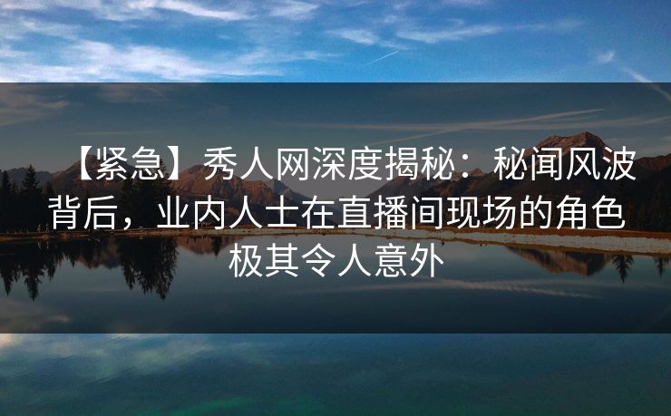 【紧急】秀人网深度揭秘：秘闻风波背后，业内人士在直播间现场的角色极其令人意外