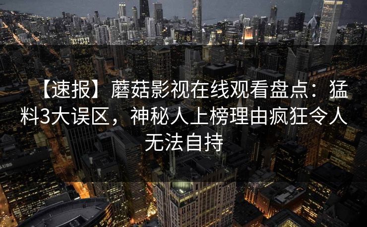 【速报】蘑菇影视在线观看盘点：猛料3大误区，神秘人上榜理由疯狂令人无法自持